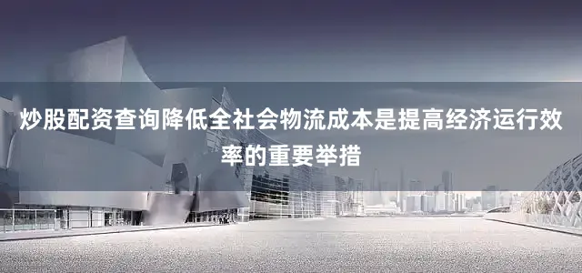 炒股配资查询降低全社会物流成本是提高经济运行效率的重要举措