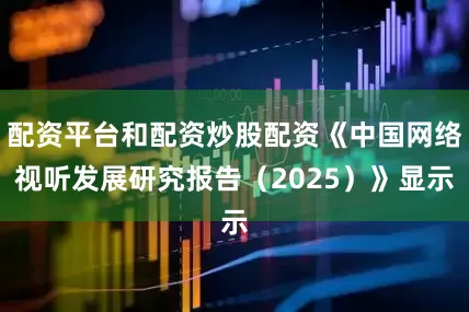 配资平台和配资炒股配资《中国网络视听发展研究报告（2025）》显示