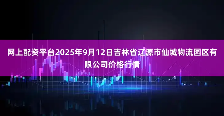 网上配资平台2025年9月12日吉林省辽源市仙城物流园区有限公司价格行情