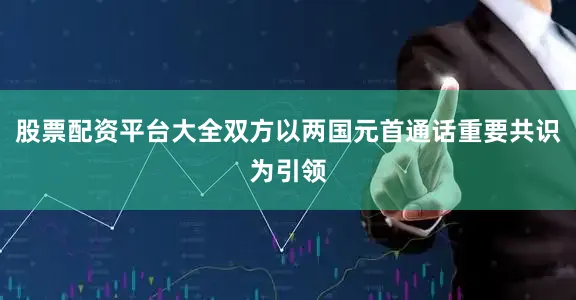 股票配资平台大全双方以两国元首通话重要共识为引领